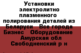 Установки электролитно-плазменного  полирования деталей из Беларуси - Все города Бизнес » Оборудование   . Амурская обл.,Свободненский р-н